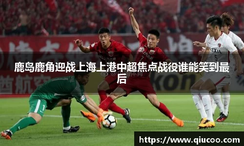 鹿岛鹿角迎战上海上港中超焦点战役谁能笑到最后